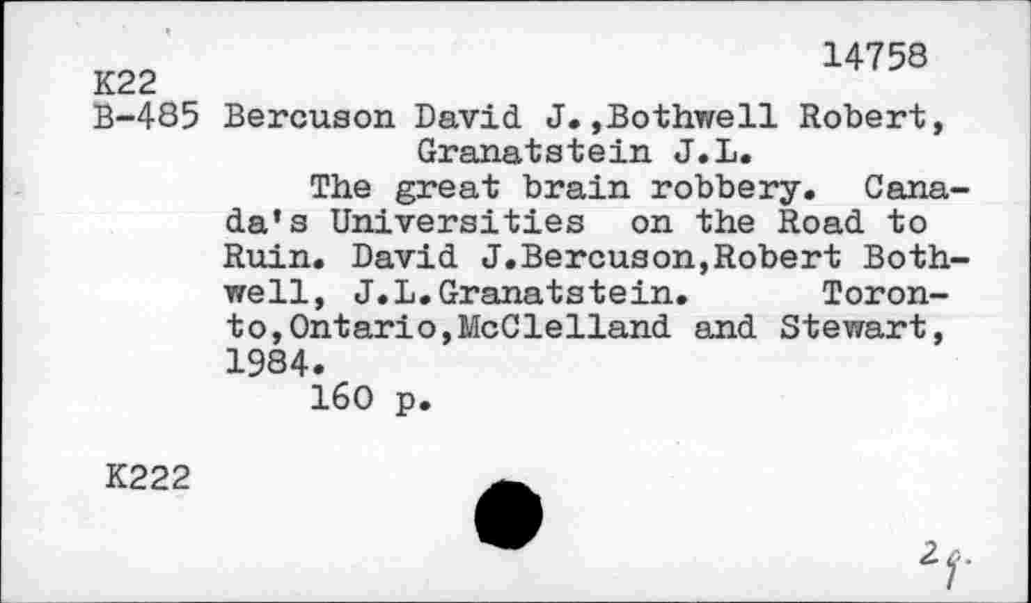 ﻿К22
В-485
14758
Bercuson David. J. »Bothwell Robert, Granatstein J.L.
The great brain robbery. Canada’s Universities on the Road to Ruin. David J.Bercuson,Robert Bothwell, J.L.Granatstein.	Toron-
to, Ontario, McClelland and Stewart, 1984.
160 p.
K222